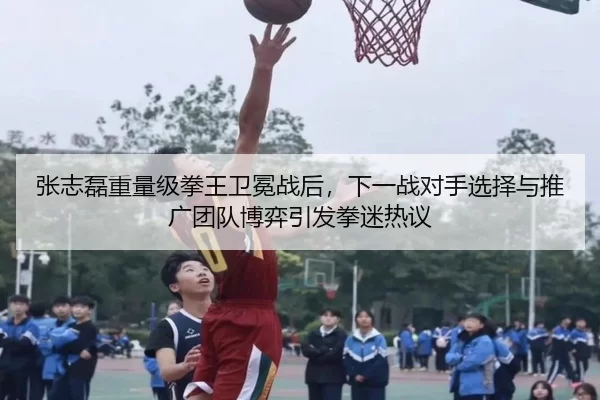 张志磊重量级拳王卫冕战后，下一战对手选择与推广团队博弈引发拳迷热议